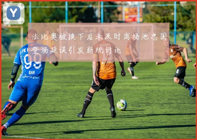 法比奥被换下后未及时离场池忠国登场延误引发新规讨论