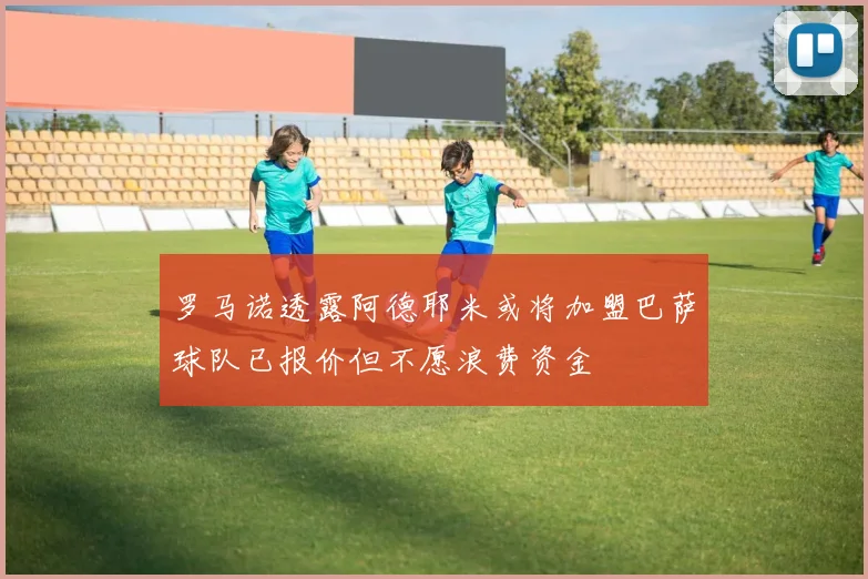 罗马诺透露阿德耶米或将加盟巴萨球队已报价但不愿浪费资金