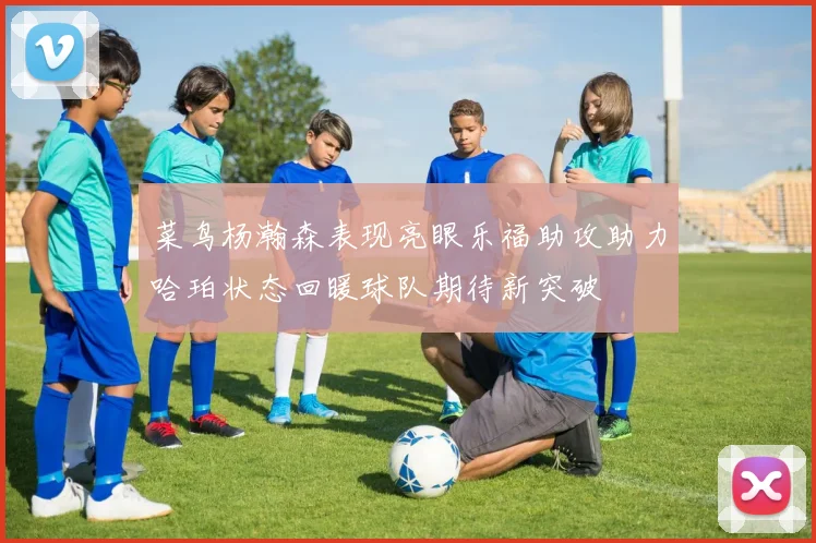 菜鸟杨瀚森表现亮眼乐福助攻助力哈珀状态回暖球队期待新突破