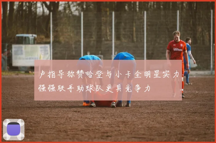 卢指导称赞哈登与小卡全明星实力强强联手助球队更具竞争力