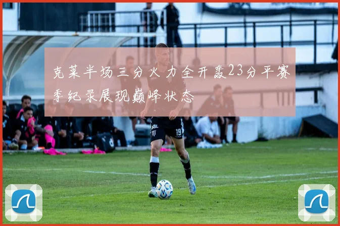 克莱半场三分火力全开轰23分平赛季纪录展现巅峰状态