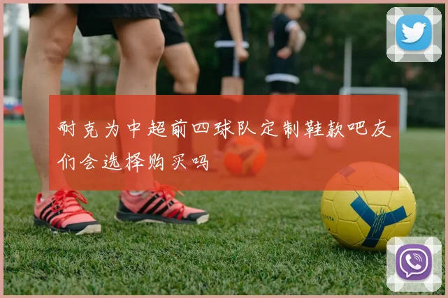 耐克为中超前四球队定制鞋款吧友们会选择购买吗