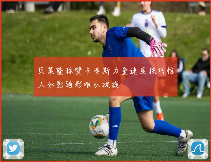 贝莱隆称赞卡洛斯力量速度技巧惊人如影随形难以捉摸