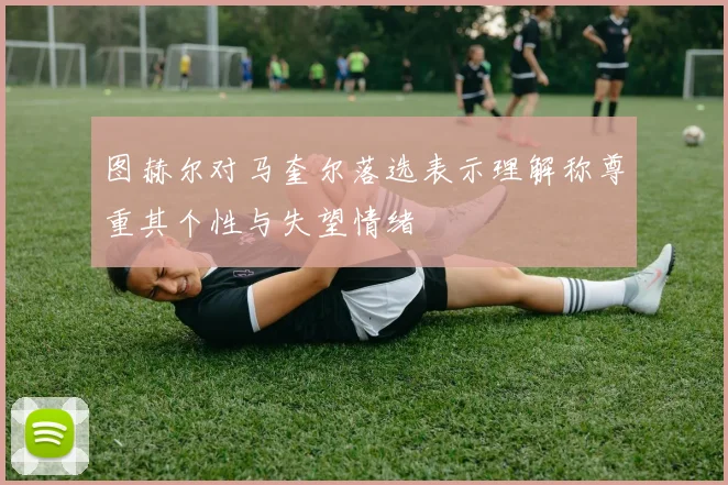 图赫尔对马奎尔落选表示理解称尊重其个性与失望情绪