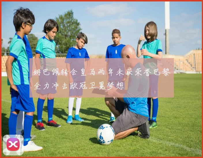 姆巴佩转会皇马两年未获荣誉巴黎全力冲击欧冠卫冕梦想