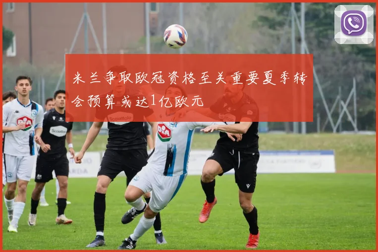 米兰争取欧冠资格至关重要夏季转会预算或达1亿欧元