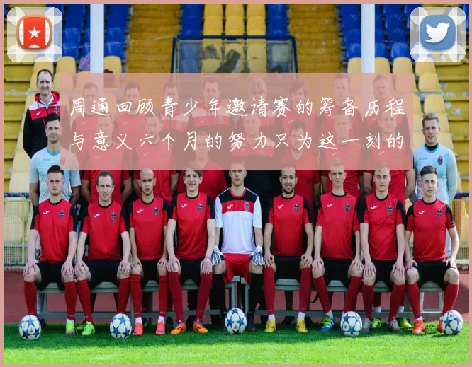 周通回顾青少年邀请赛的筹备历程与意义六个月的努力只为这一刻的精彩