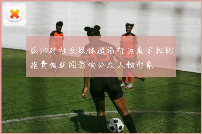 瓜帅对社交媒体造谣行为表示担忧指责假新闻影响公众人物形象