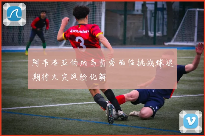 阿韦洛亚伯纳乌首秀面临挑战球迷期待火灾风险化解