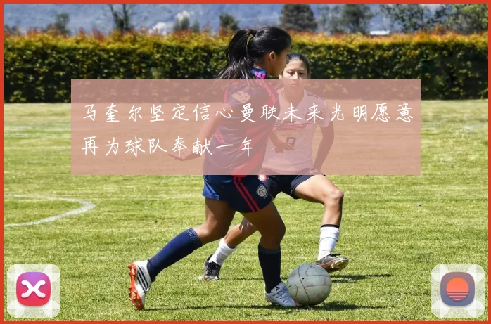 马奎尔坚定信心曼联未来光明愿意再为球队奉献一年
