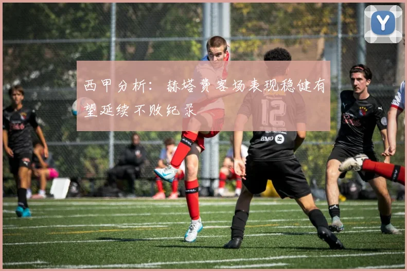 西甲分析：赫塔费客场表现稳健有望延续不败纪录