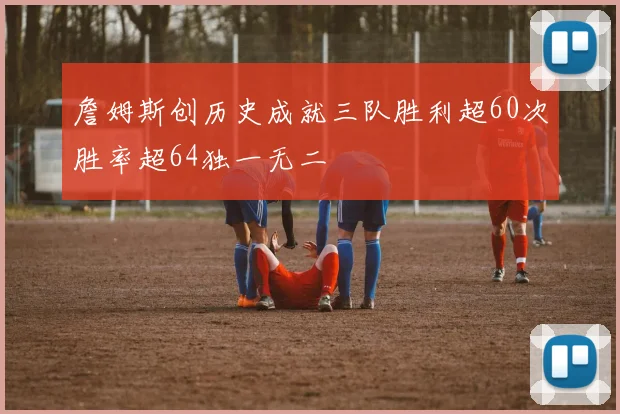 詹姆斯创历史成就三队胜利超60次胜率超64独一无二