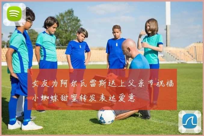 女友为阿尔瓦雷斯送上父亲节祝福小蜘蛛甜蜜转发表达爱意