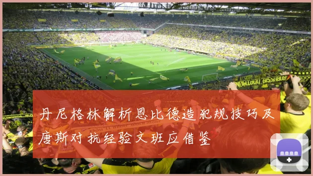 丹尼格林解析恩比德造犯规技巧及唐斯对抗经验文班应借鉴