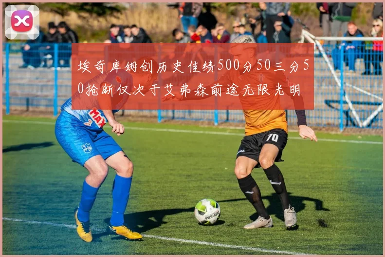 埃奇库姆创历史佳绩500分50三分50抢断仅次于艾弗森前途无限光明