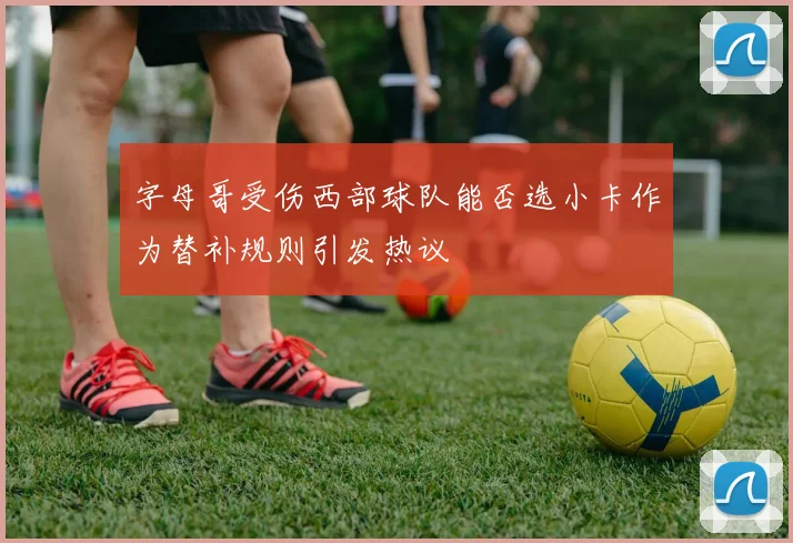 字母哥受伤西部球队能否选小卡作为替补规则引发热议