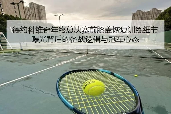 德约科维奇年终总决赛前膝盖恢复训练细节曝光背后的备战逻辑与冠军心态
